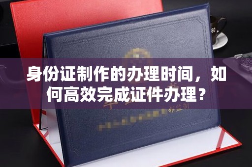 乐都身份证制作的办理时间，如何高效完成证件办理？